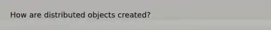How are distributed objects created?