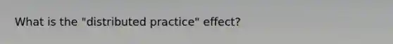 What is the "distributed practice" effect?