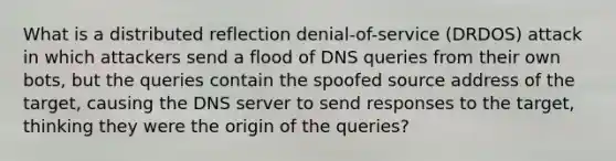 What is a distributed reflection denial-of-service (DRDOS) attack in which attackers send a flood of DNS queries from their own bots, but the queries contain the spoofed source address of the target, causing the DNS server to send responses to the target, thinking they were the origin of the queries?