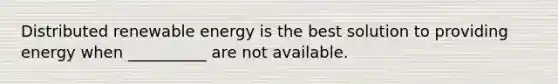 Distributed renewable energy is the best solution to providing energy when __________ are not available.