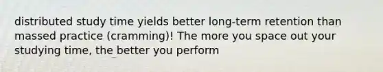 distributed study time yields better long-term retention than massed practice (cramming)! The more you space out your studying time, the better you perform