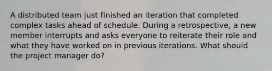 A distributed team just finished an iteration that completed complex tasks ahead of schedule. During a retrospective, a new member interrupts and asks everyone to reiterate their role and what they have worked on in previous iterations. What should the project manager do?