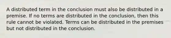 A distributed term in the conclusion must also be distributed in a premise. If no terms are distributed in the conclusion, then this rule cannot be violated. Terms can be distributed in the premises but not distributed in the conclusion.