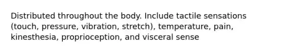 Distributed throughout the body. Include tactile sensations (touch, pressure, vibration, stretch), temperature, pain, kinesthesia, proprioception, and visceral sense