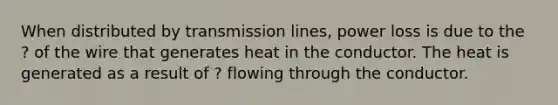 When distributed by transmission lines, power loss is due to the ? of the wire that generates heat in the conductor. The heat is generated as a result of ? flowing through the conductor.