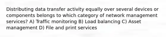 Distributing data transfer activity equally over several devices or components belongs to which category of network management services? A) Traffic monitoring B) Load balancing C) Asset management D) File and print services