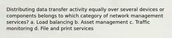 Distributing data transfer activity equally over several devices or components belongs to which category of network management services? a. Load balancing b. Asset management c. Traffic monitoring d. File and print services