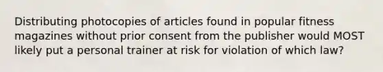 Distributing photocopies of articles found in popular fitness magazines without prior consent from the publisher would MOST likely put a personal trainer at risk for violation of which law?