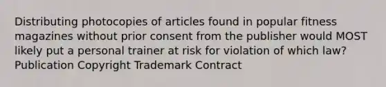 Distributing photocopies of articles found in popular fitness magazines without prior consent from the publisher would MOST likely put a personal trainer at risk for violation of which law? Publication Copyright Trademark Contract