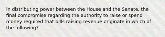 In distributing power between the House and the Senate, the final compromise regarding the authority to raise or spend money required that bills raising revenue originate in which of the following?