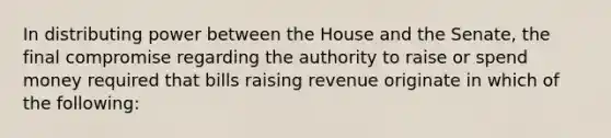 In distributing power between the House and the Senate, the final compromise regarding the authority to raise or spend money required that bills raising revenue originate in which of the following: