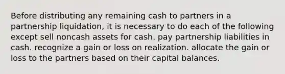 Before distributing any remaining cash to partners in a partnership liquidation, it is necessary to do each of the following except sell noncash assets for cash. pay partnership liabilities in cash. recognize a gain or loss on realization. allocate the gain or loss to the partners based on their capital balances.