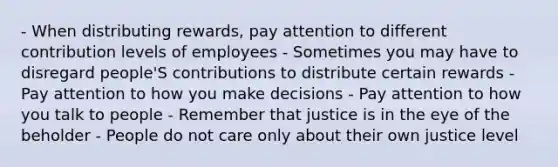 - When distributing rewards, pay attention to different contribution levels of employees - Sometimes you may have to disregard people'S contributions to distribute certain rewards - Pay attention to how you make decisions - Pay attention to how you talk to people - Remember that justice is in the eye of the beholder - People do not care only about their own justice level