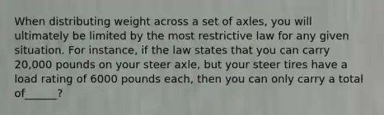 When distributing weight across a set of axles, you will ultimately be limited by the most restrictive law for any given situation. For instance, if the law states that you can carry 20,000 pounds on your steer axle, but your steer tires have a load rating of 6000 pounds each, then you can only carry a total of______?