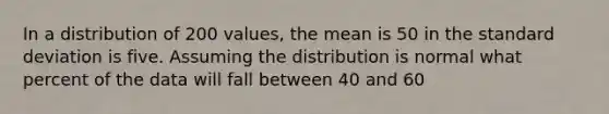 In a distribution of 200 values, the mean is 50 in the standard deviation is five. Assuming the distribution is normal what percent of the data will fall between 40 and 60