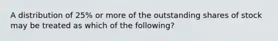 A distribution of 25% or more of the outstanding shares of stock may be treated as which of the following?