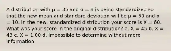 A distribution with μ = 35 and σ = 8 is being standardized so that the new mean and standard deviation will be μ = 50 and σ = 10. In the new, standardized distribution your score is X = 60. What was your score in the original distribution? a. X = 45 b. X = 43 c. X = 1.00 d. impossible to determine without more information