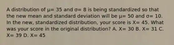 A distribution of μ= 35 and σ= 8 is being standardized so that the new mean and <a href='https://www.questionai.com/knowledge/kqGUr1Cldy-standard-deviation' class='anchor-knowledge'>standard deviation</a> will be μ= 50 and σ= 10. In the new, standardized distribution, your score is X= 45. What was your score in the original distribution? A. X= 30 B. X= 31 C. X= 39 D. X= 45