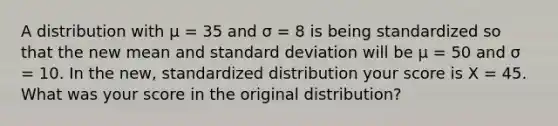 A distribution with µ = 35 and σ = 8 is being standardized so that the new mean and standard deviation will be µ = 50 and σ = 10. In the new, standardized distribution your score is X = 45. What was your score in the original distribution?