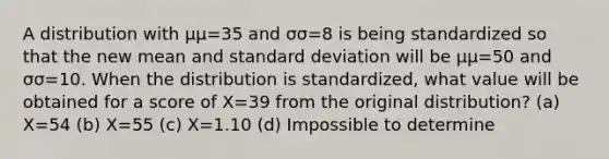 A distribution with μμ=35 and σσ=8 is being standardized so that the new mean and standard deviation will be μμ=50 and σσ=10. When the distribution is standardized, what value will be obtained for a score of X=39 from the original distribution? (a) X=54 (b) X=55 (c) X=1.10 (d) Impossible to determine