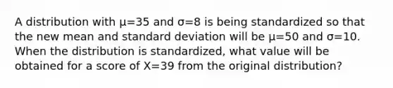 A distribution with µ=35 and σ=8 is being standardized so that the new mean and standard deviation will be µ=50 and σ=10. When the distribution is standardized, what value will be obtained for a score of X=39 from the original distribution?