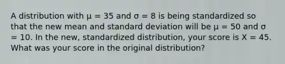 A distribution with µ = 35 and σ = 8 is being standardized so that the new mean and standard deviation will be µ = 50 and σ = 10. In the new, standardized distribution, your score is X = 45. What was your score in the original distribution?​