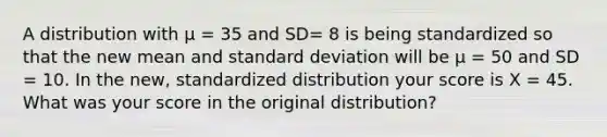 A distribution with µ = 35 and SD= 8 is being standardized so that the new mean and standard deviation will be µ = 50 and SD = 10. In the new, standardized distribution your score is X = 45. What was your score in the original distribution?