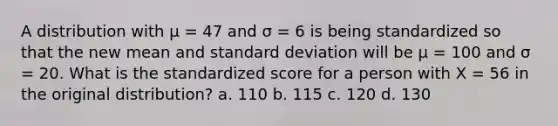 A distribution with μ = 47 and σ = 6 is being standardized so that the new mean and standard deviation will be μ = 100 and σ = 20. What is the standardized score for a person with X = 56 in the original distribution? a. 110 b. 115 c. 120 d. 130