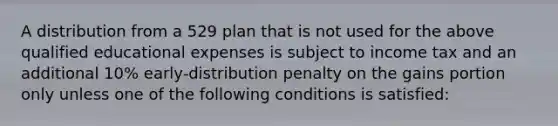 A distribution from a 529 plan that is not used for the above qualified educational expenses is subject to income tax and an additional 10% early-distribution penalty on the gains portion only unless one of the following conditions is satisfied: