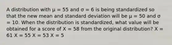 A distribution with µ = 55 and σ = 6 is being standardized so that the new mean and standard deviation will be µ = 50 and σ = 10. When the distribution is standardized, what value will be obtained for a score of X = 58 from the original distribution? X = 61 X = 55 X = 53 X = 5