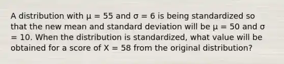 A distribution with µ = 55 and σ = 6 is being standardized so that the new mean and standard deviation will be µ = 50 and σ = 10. When the distribution is standardized, what value will be obtained for a score of X = 58 from the original distribution?​