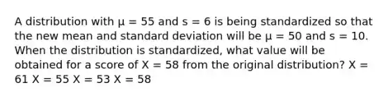 A distribution with µ = 55 and s = 6 is being standardized so that the new mean and <a href='https://www.questionai.com/knowledge/kqGUr1Cldy-standard-deviation' class='anchor-knowledge'>standard deviation</a> will be µ = 50 and s = 10. When the distribution is standardized, what value will be obtained for a score of X = 58 from the original distribution?​ ​X = 61 ​X = 55 ​X = 53 ​X = 58