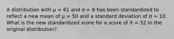 A distribution with µ = 61 and σ = 6 has been standardized to reflect a new mean of µ = 50 and a <a href='https://www.questionai.com/knowledge/kqGUr1Cldy-standard-deviation' class='anchor-knowledge'>standard deviation</a> of σ = 10. What is the new standardized score for a score of X = 52 in the original distribution?