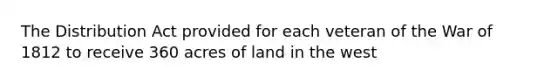 The Distribution Act provided for each veteran of the War of 1812 to receive 360 acres of land in the west