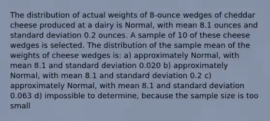 The distribution of actual weights of 8-ounce wedges of cheddar cheese produced at a dairy is Normal, with mean 8.1 ounces and <a href='https://www.questionai.com/knowledge/kqGUr1Cldy-standard-deviation' class='anchor-knowledge'>standard deviation</a> 0.2 ounces. A sample of 10 of these cheese wedges is selected. The distribution of the sample mean of the weights of cheese wedges is: a) approximately Normal, with mean 8.1 and standard deviation 0.020 b) approximately Normal, with mean 8.1 and standard deviation 0.2 c) approximately Normal, with mean 8.1 and standard deviation 0.063 d) impossible to determine, because the sample size is too small