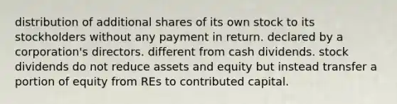 distribution of additional shares of its own stock to its stockholders without any payment in return. declared by a corporation's directors. different from cash dividends. stock dividends do not reduce assets and equity but instead transfer a portion of equity from REs to contributed capital.