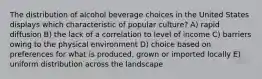 The distribution of alcohol beverage choices in the United States displays which characteristic of popular culture? A) rapid diffusion B) the lack of a correlation to level of income C) barriers owing to the physical environment D) choice based on preferences for what is produced, grown or imported locally E) uniform distribution across the landscape