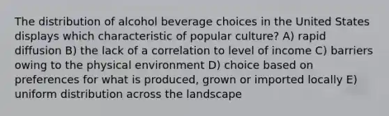 The distribution of alcohol beverage choices in the United States displays which characteristic of popular culture? A) rapid diffusion B) the lack of a correlation to level of income C) barriers owing to the physical environment D) choice based on preferences for what is produced, grown or imported locally E) uniform distribution across the landscape