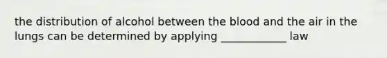 the distribution of alcohol between the blood and the air in the lungs can be determined by applying ____________ law