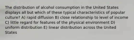 The distribution of alcohol consumption in the United States displays all but which of these typical characteristics of popular culture? A) rapid diffusion B) close relationship to level of income C) little regard for features of the physical environment D) uniform distribution E) linear distribution across the United States