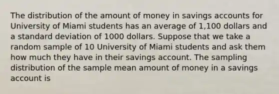 The distribution of the amount of money in savings accounts for University of Miami students has an average of 1,100 dollars and a standard deviation of 1000 dollars. Suppose that we take a random sample of 10 University of Miami students and ask them how much they have in their savings account. The sampling distribution of the sample mean amount of money in a savings account is