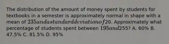 The distribution of the amount of money spent by students for textbooks in a semester is approximately normal in shape with a mean of 235 and a standard deviation of20. Approximately what percentage of students spent between 195 and255? A. 60% B. 47.5% C. 81.5% D. 95%