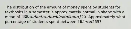 The distribution of the amount of money spent by students for textbooks in a semester is approximately normal in shape with a mean of 235 and a standard deviation of20. Approximately what percentage of students spent between 195 and255?