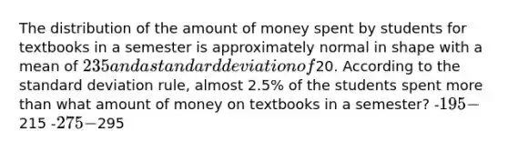 The distribution of the amount of money spent by students for textbooks in a semester is approximately normal in shape with a mean of 235 and a standard deviation of20. According to the standard deviation rule, almost 2.5% of the students spent more than what amount of money on textbooks in a semester? -195 -215 -275 -295