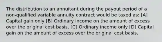 The distribution to an annuitant during the payout period of a non-qualified variable annuity contract would be taxed as: [A] Capital gain only [B] Ordinary income on the amount of excess over the original cost basis. [C] Ordinary income only [D] Capital gain on the amount of excess over the original cost basis.