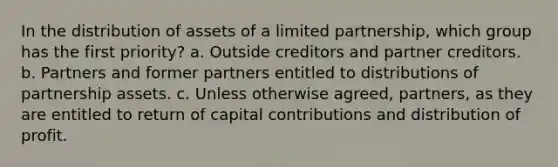 In the distribution of assets of a limited partnership, which group has the first priority? a. Outside creditors and partner creditors. b. Partners and former partners entitled to distributions of partnership assets. c. Unless otherwise agreed, partners, as they are entitled to return of capital contributions and distribution of profit.