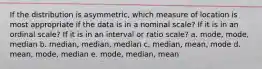 If the distribution is asymmetric, which measure of location is most appropriate if the data is in a nominal scale? If it is in an ordinal scale? If it is in an interval or ratio scale? a. mode, mode, median b. median, median, median c. median, mean, mode d. mean, mode, median e. mode, median, mean