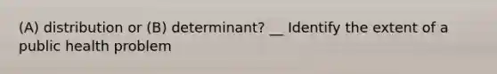 (A) distribution or (B) determinant? __ Identify the extent of a public health problem