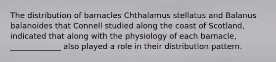 The distribution of barnacles Chthalamus stellatus and Balanus balanoides that Connell studied along the coast of Scotland, indicated that along with the physiology of each barnacle, _____________ also played a role in their distribution pattern.