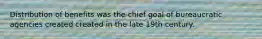Distribution of benefits was the chief goal of bureaucratic agencies created created in the late 19th century.